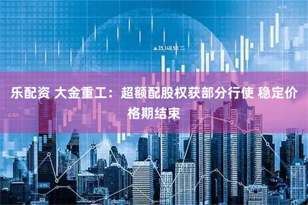 乐配资 大金重工:超额配股权获部分行使 稳定价格期结束