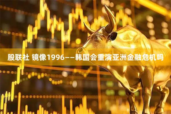 股联社 镜像1996——韩国会重演亚洲金融危机吗