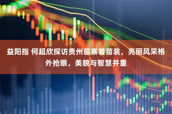 益阳指 何超欣探访贵州苗寨着苗装，亮丽风采格外抢眼，美貌与智慧并重