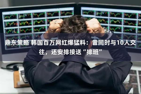 鼎东策略 韩国百万网红爆猛料:曾同时与10人交往,还安排接送“排班”