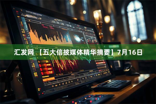 汇发网 【五大信披媒体精华摘要】7月16日