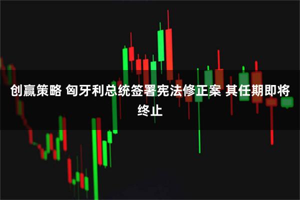 创赢策略 匈牙利总统签署宪法修正案 其任期即将终止