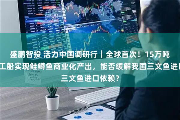 盛鹏智投 活力中国调研行｜全球首次！15万吨级养殖工船实现鲑鳟鱼商业化产出，能否缓解我国三文鱼进口依赖？