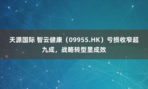 天源国际 智云健康（09955.HK）亏损收窄超九成，战略转型显成效
