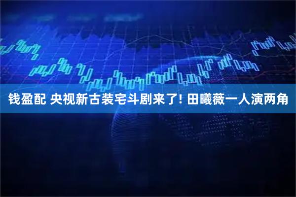 钱盈配 央视新古装宅斗剧来了! 田曦薇一人演两角