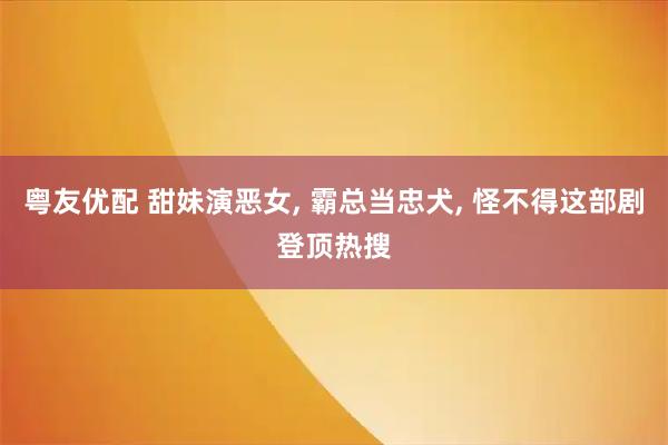 粤友优配 甜妹演恶女, 霸总当忠犬, 怪不得这部剧登顶热搜
