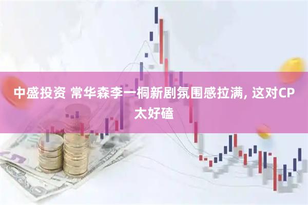 中盛投资 常华森李一桐新剧氛围感拉满, 这对CP太好磕