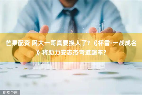 芒果配资 网大一哥真要换人了? 《杯雪·一战成名》将助力安志杰弯道超车?